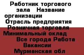 Работник торгового зала › Название организации ­ Team PRO 24 › Отрасль предприятия ­ Розничная торговля › Минимальный оклад ­ 25 000 - Все города Работа » Вакансии   . Мурманская обл.,Оленегорск г.